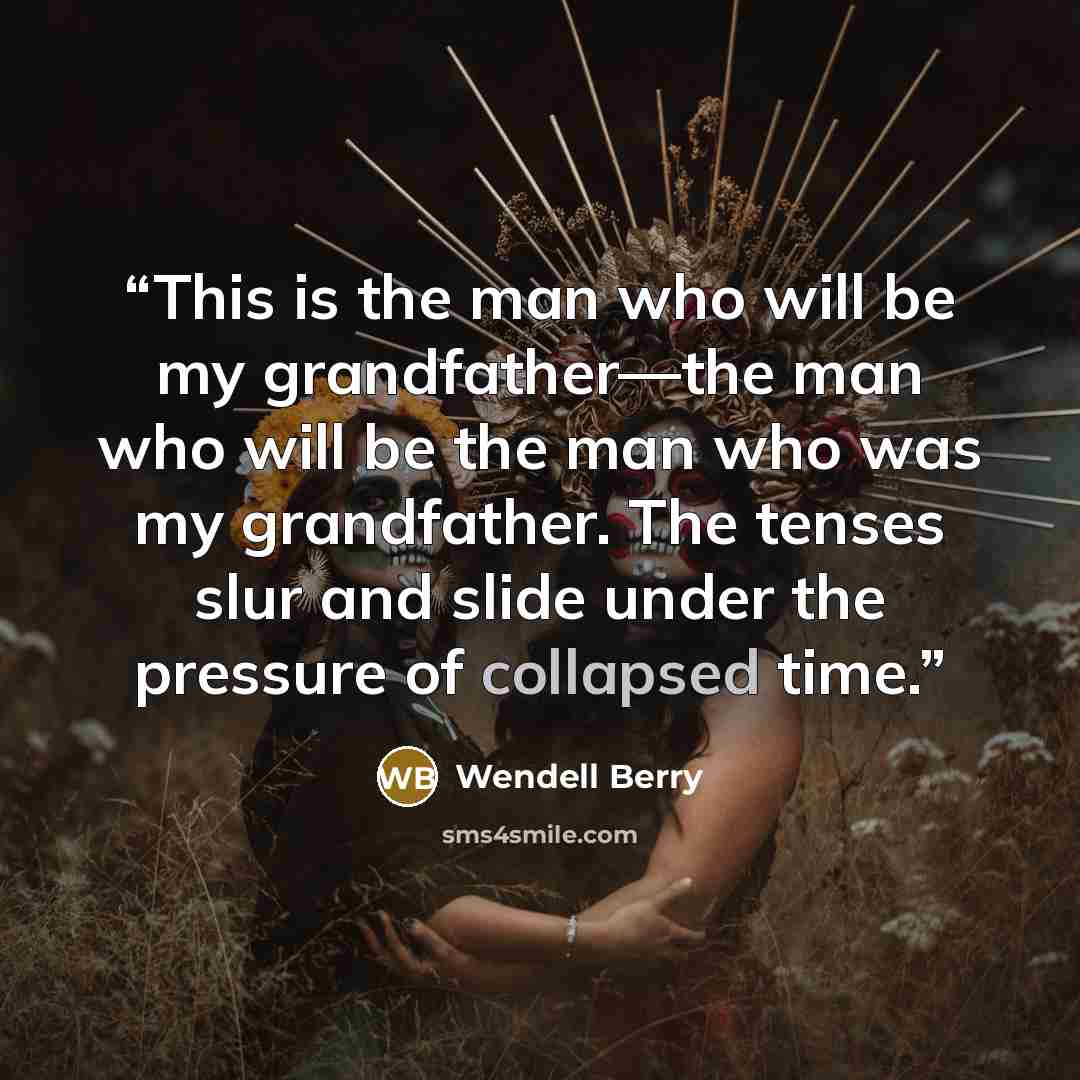 “This is the man who will be my grandfather—the man who will be the man who was my grandfather. The tenses slur and slide under the pressure of collapsed time.” quote by Wendell Berry