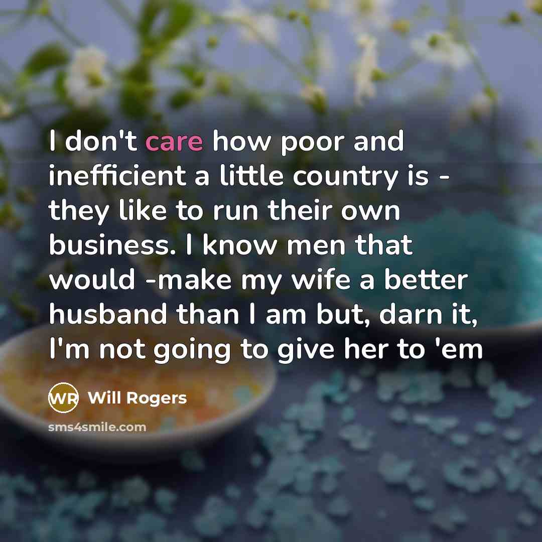 “I don't care how poor and inefficient a little country is - they like to run their own business. I know men that would -make my wife a better husband than I am but, darn it, I'm not going to give her to 'em” quote by Will Rogers