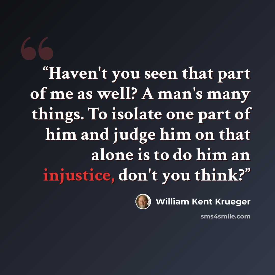 “Haven't you seen that part of me as well? A man's many things. To isolate one part of him and judge him on that alone is to do him an injustice, don't you think?” quote by William Kent Krueger