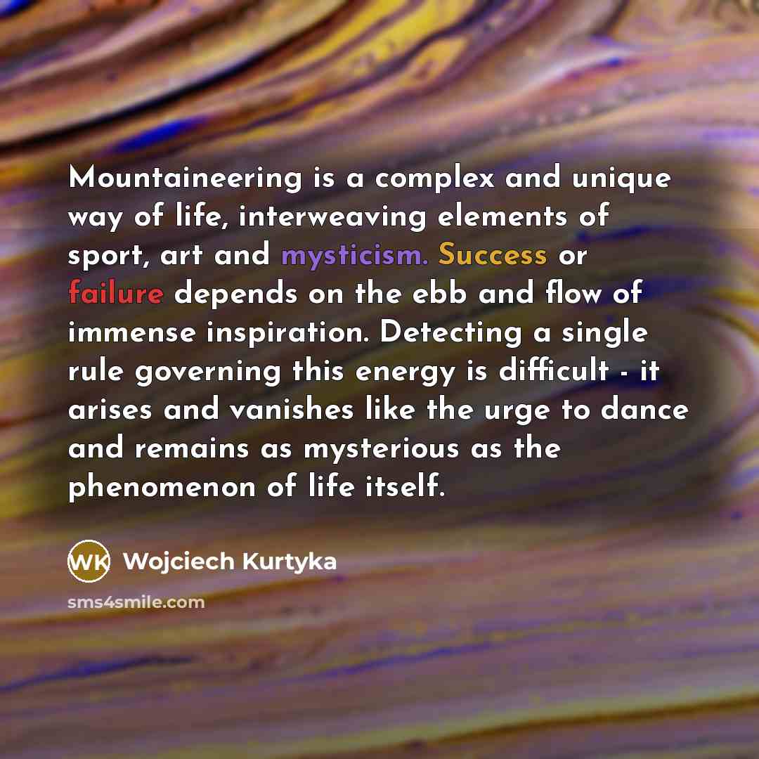 “Mountaineering is a complex and unique way of life, interweaving elements of sport, art and mysticism. Success or failure depends on the ebb and flow of immense inspiration. Detecting a single rule governing this energy is difficult - it arises and vanishes like the urge to dance and remains as…” quote by Wojciech Kurtyka