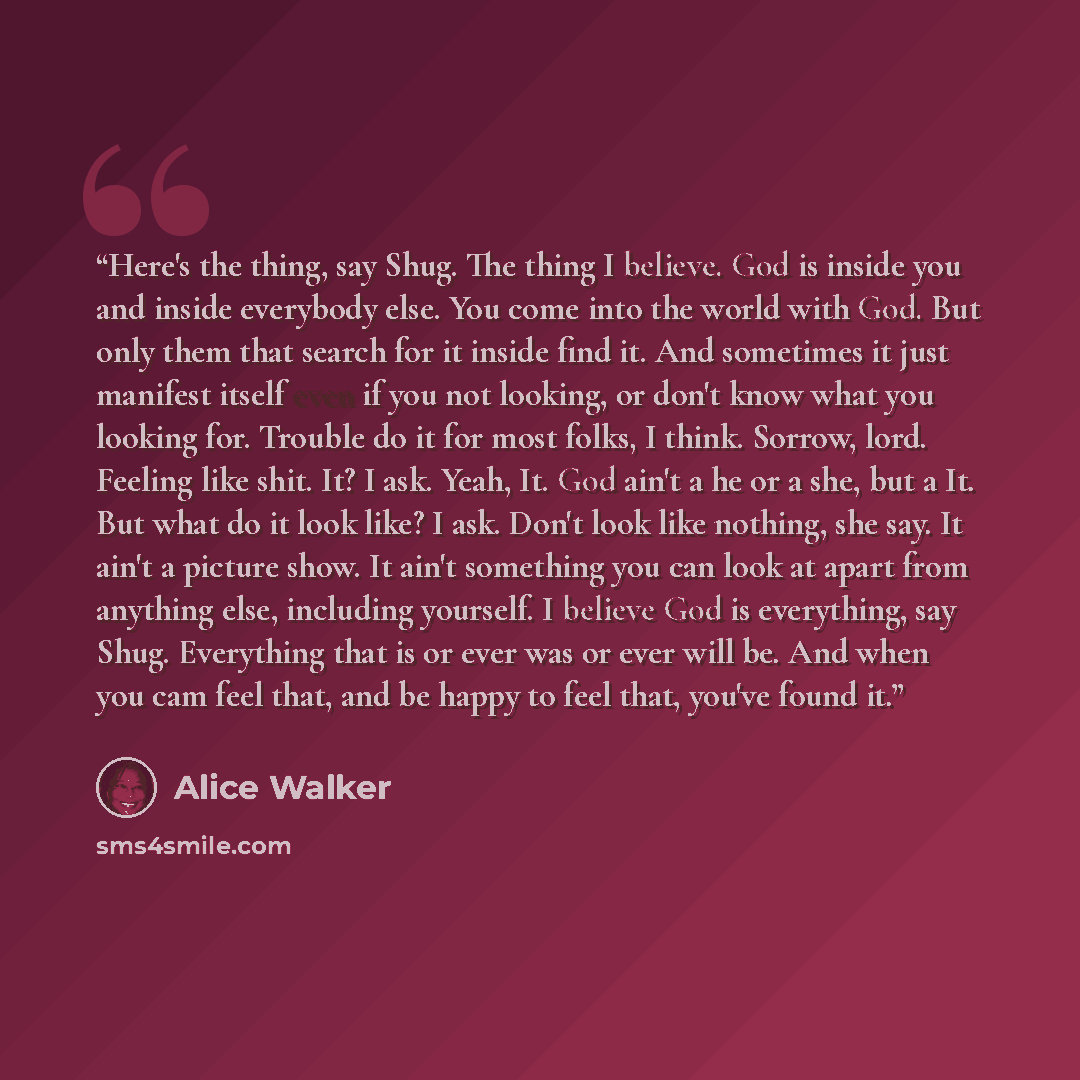 “Here's the thing, say Shug. The thing I believe. God is inside you and inside everybody else. You come into the world with God. But only them that search for it inside find it. And sometimes it just manifest itself even if you not looking, or don't know what you looking for. Trouble do it for most…” quote by Alice Walker