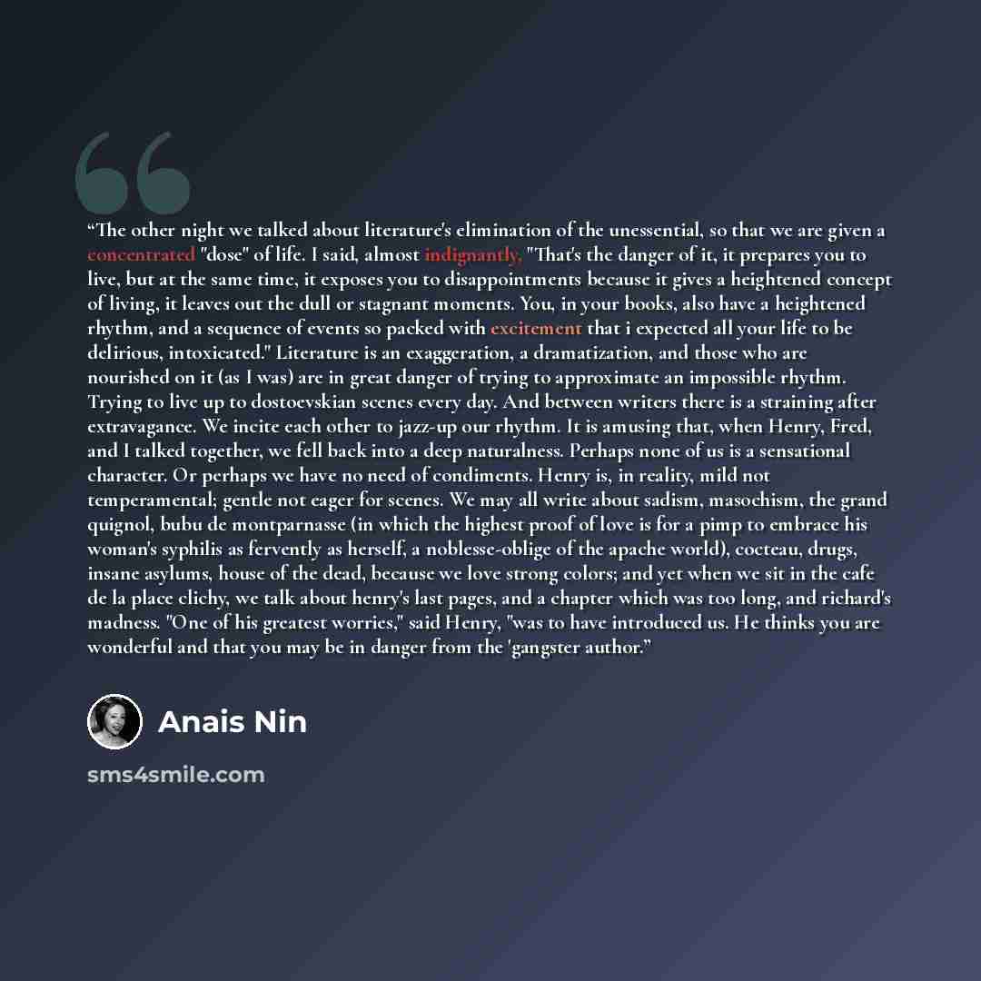 “The other night we talked about literature's elimination of the unessential, so that we are given a concentrated "dose" of life. I said, almost indignantly, "That's the danger of it, it prepares you to live, but at the same time, it exposes you to disappointments because it gives a heightened…” quote by Anaïs Nin