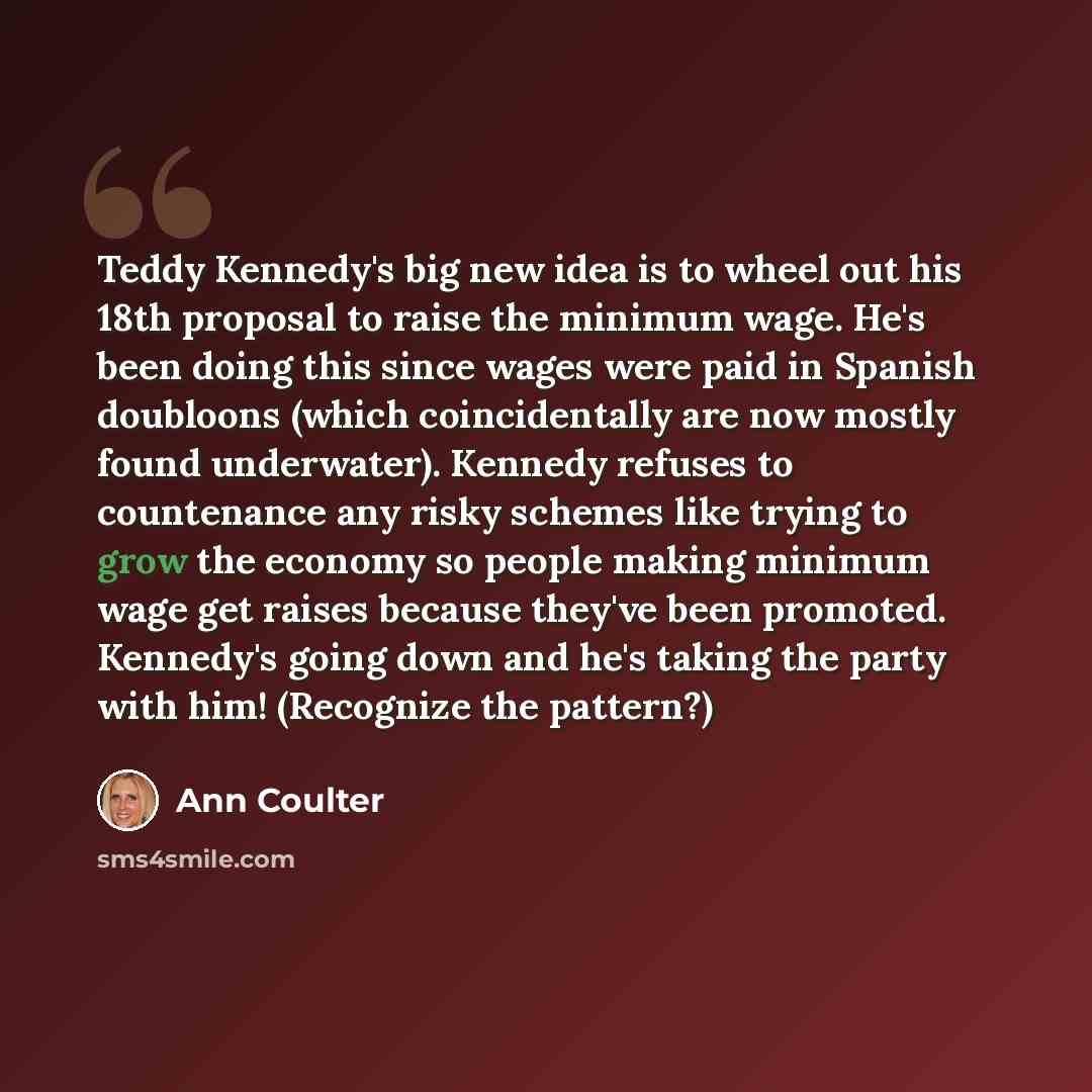 “Teddy Kennedy's big new idea is to wheel out his 18th proposal to raise the minimum wage. He's been doing this since wages were paid in Spanish doubloons (which coincidentally are now mostly found underwater). Kennedy refuses to countenance any risky schemes like trying to grow the economy so…” quote by Ann Coulter