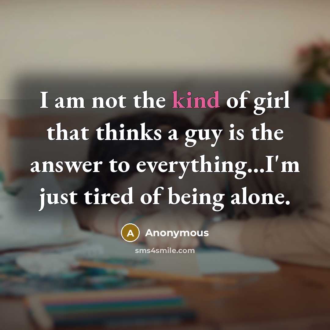 “I am not the kind of girl that thinks a guy is the answer to everything...I'm just tired of being alone.” quote by Anonymous