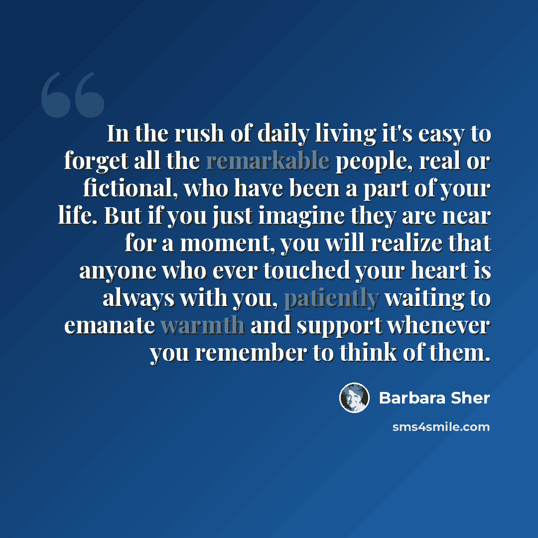“In the rush of daily living it's easy to forget all the remarkable people, real or fictional, who have been a part of your life. But if you just imagine they are near for a moment, you will realize that anyone who ever touched your heart is always with you, patiently waiting to emanate warmth and…” quote by Barbara Sher