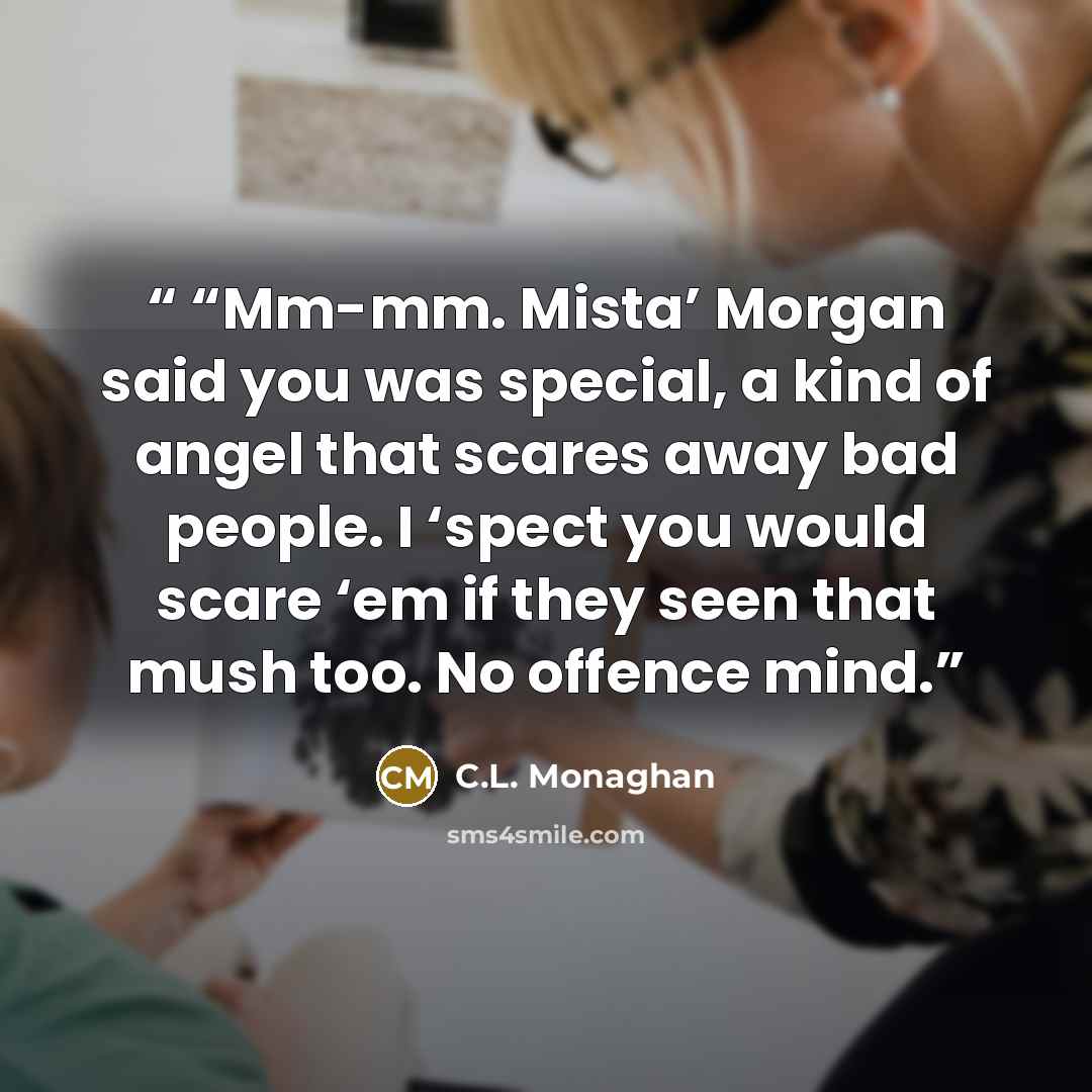““Mm-mm. Mista’ Morgan said you was special, a kind of angel that scares away bad people. I ‘spect you would scare ‘em if they seen that mush too. No offence mind.” quote by C.L. Monaghan