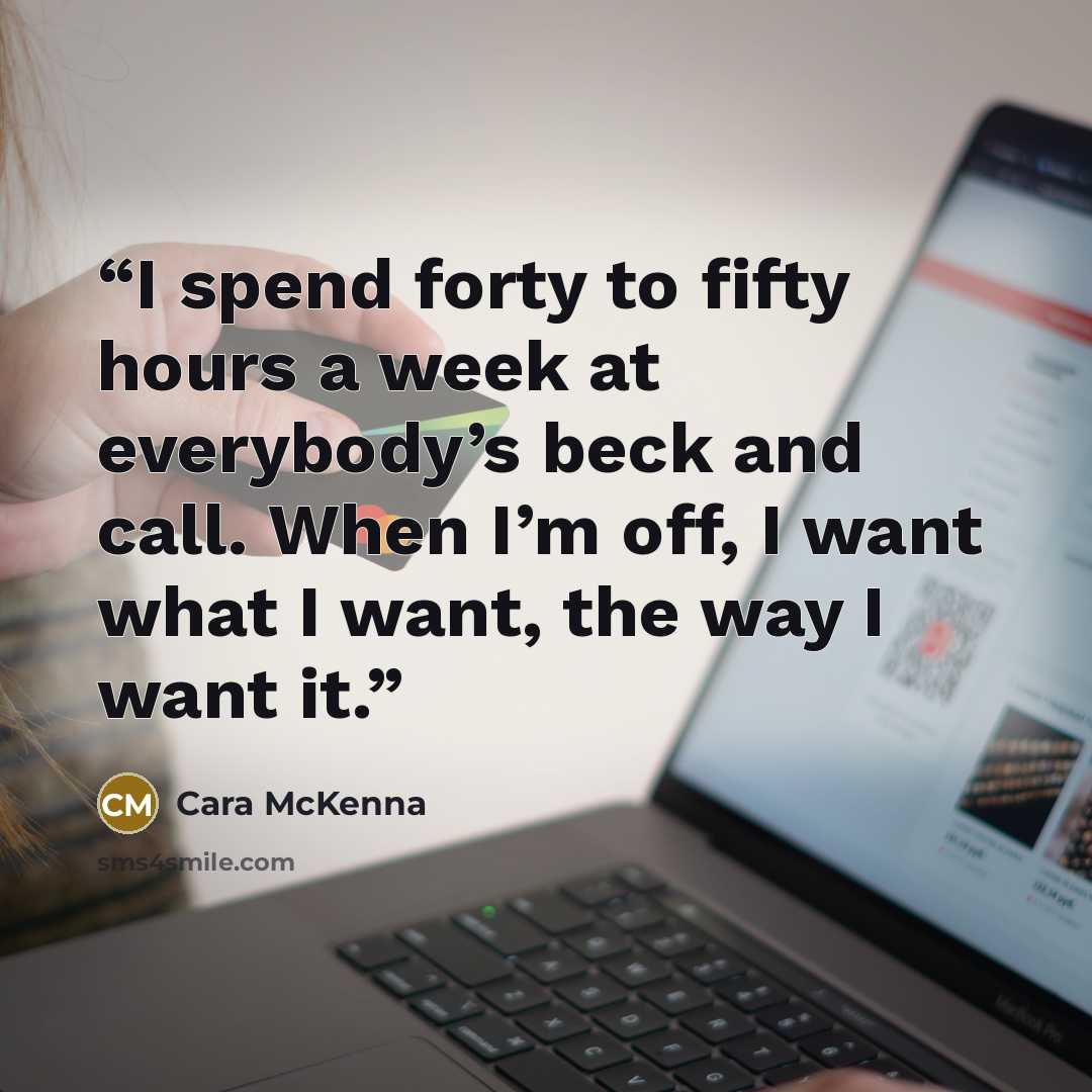 “I spend forty to fifty hours a week at everybody’s beck and call. When I’m off, I want what I want, the way I want it.” quote by Cara McKenna
