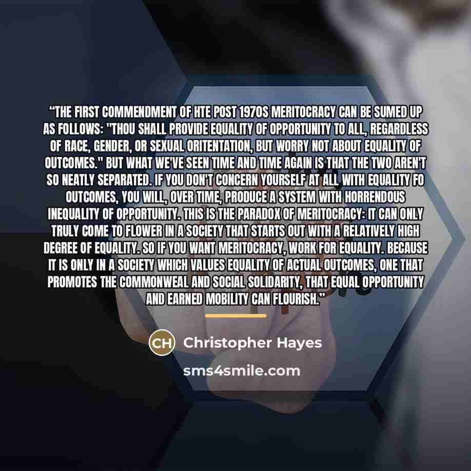 “The first commendment of hte post 1970s meritocracy can be sumed up as follows: "Thou shall provide equality of opportunity to all, regardless of race, gender, or sexual oritentation, but worry not about equality of outcomes." But what we've seen time and time again is that the two aren't so…” quote by Christopher Hayes