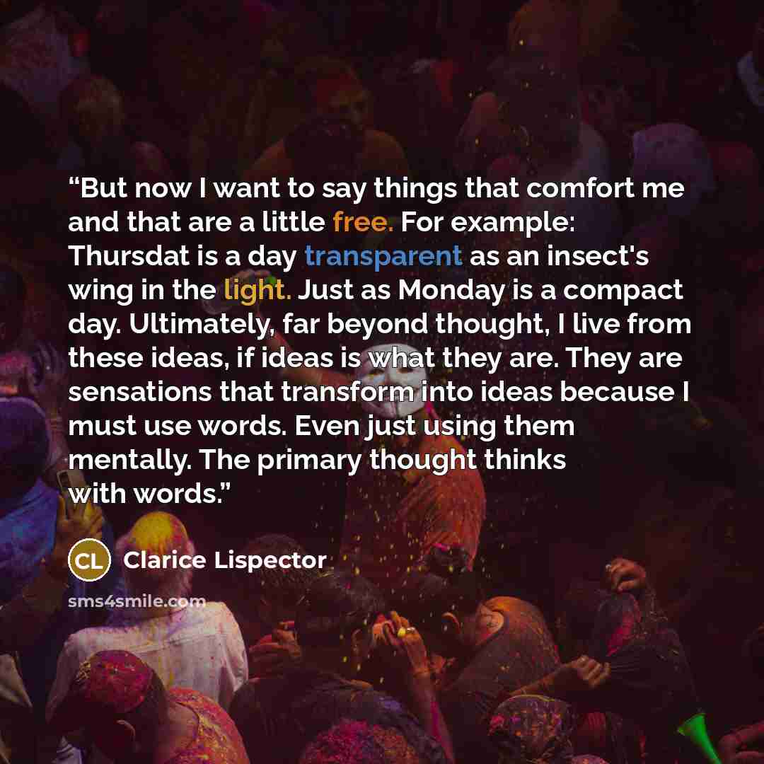 “But now I want to say things that comfort me and that are a little free. For example: Thursdat is a day transparent as an insect's wing in the light. Just as Monday is a compact day. Ultimately, far beyond thought, I live from these ideas, if ideas is what they are. They are sensations that…” quote by Clarice Lispector