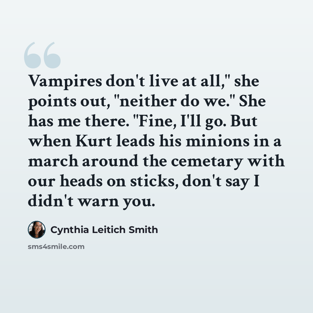 “Vampires don't live at all," she points out, "neither do we." She has me there. "Fine, I'll go. But when Kurt leads his minions in a march around the cemetary with our heads on sticks, don't say I didn't warn you.” quote by Cynthia Leitich Smith