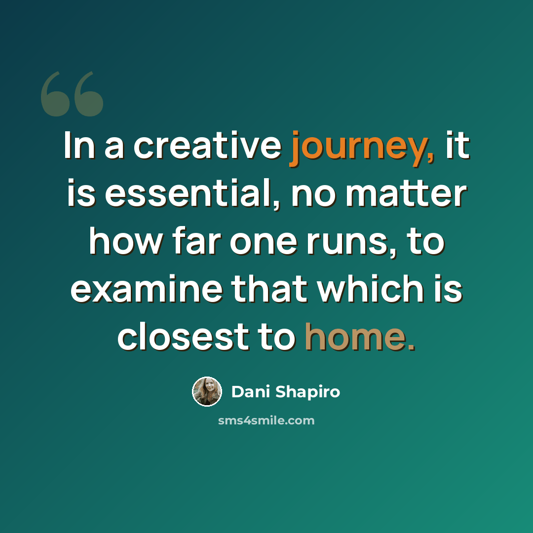 “In a creative journey, it is essential, no matter how far one runs, to examine that which is closest to home.” quote by Dani Shapiro