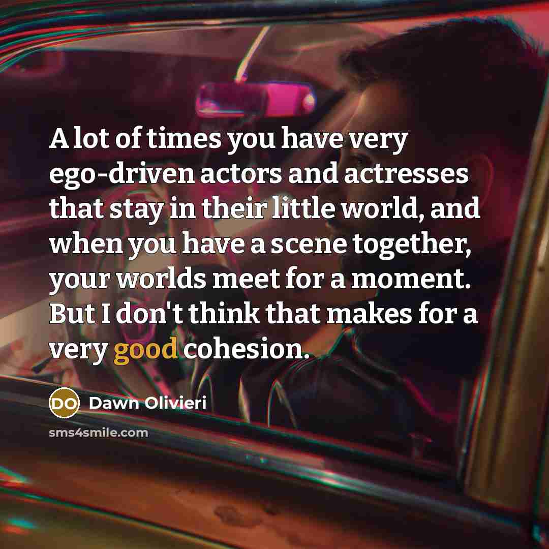 “A lot of times you have very ego-driven actors and actresses that stay in their little world, and when you have a scene together, your worlds meet for a moment. But I don't think that makes for a very good cohesion.” quote by Dawn Olivieri