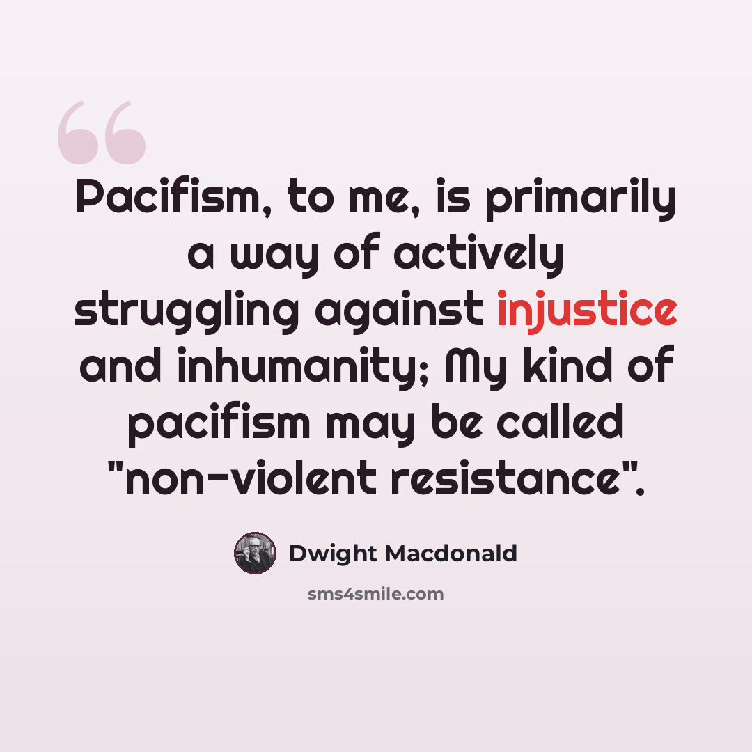 “Pacifism, to me, is primarily a way of actively struggling against injustice and inhumanity; My kind of pacifism may be called "non-violent resistance".” quote by Dwight Macdonald
