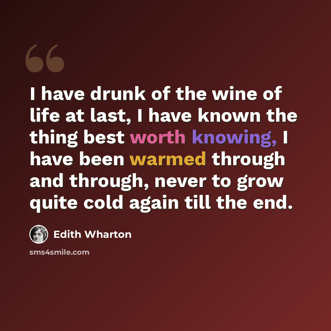 “I have drunk of the wine of life at last, I have known the thing best worth knowing, I have been warmed through and through, never to grow quite cold again till the end.” quote by Edith Wharton