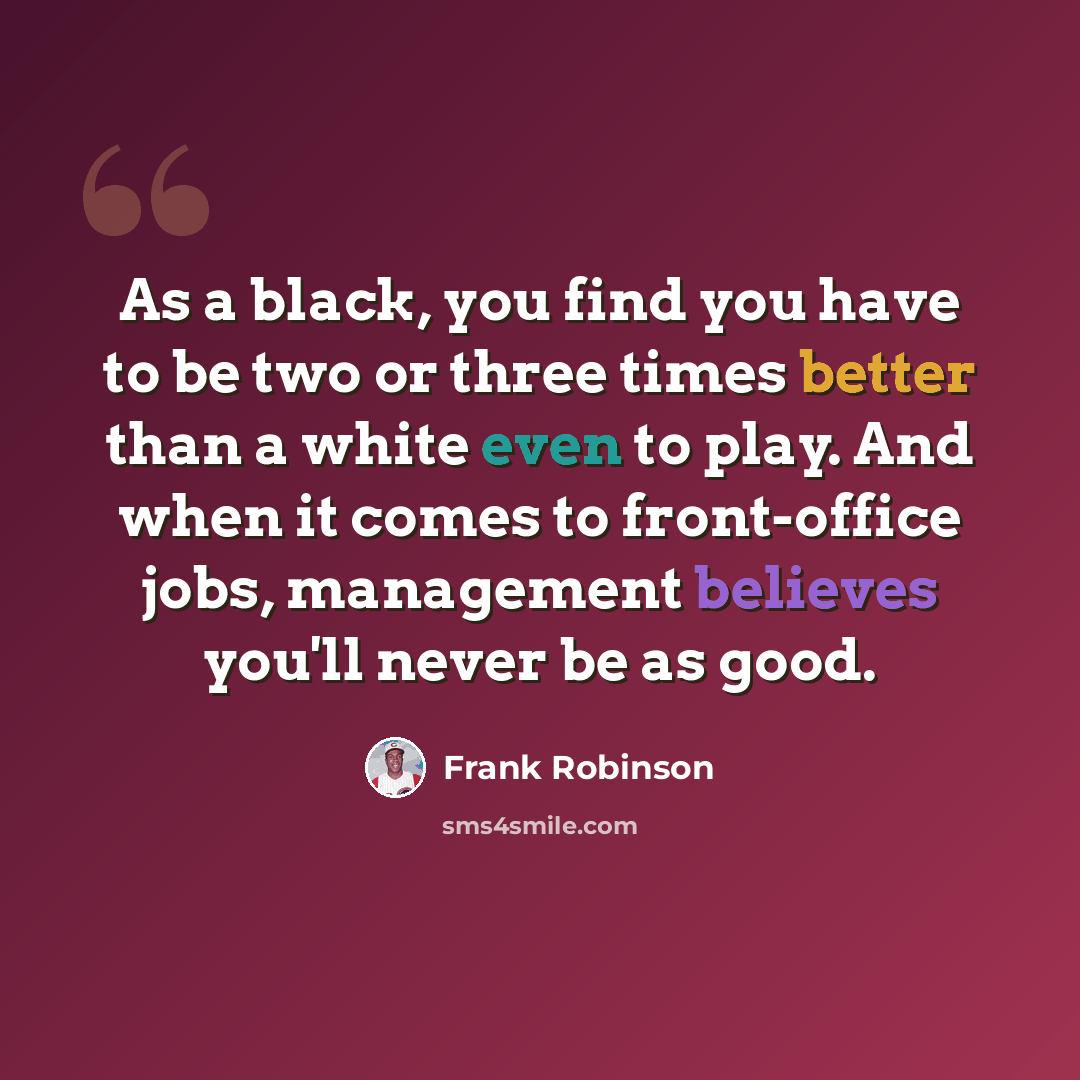 “As a black, you find you have to be two or three times better than a white even to play. And when it comes to front-office jobs, management believes you'll never be as good.” quote by Frank Robinson