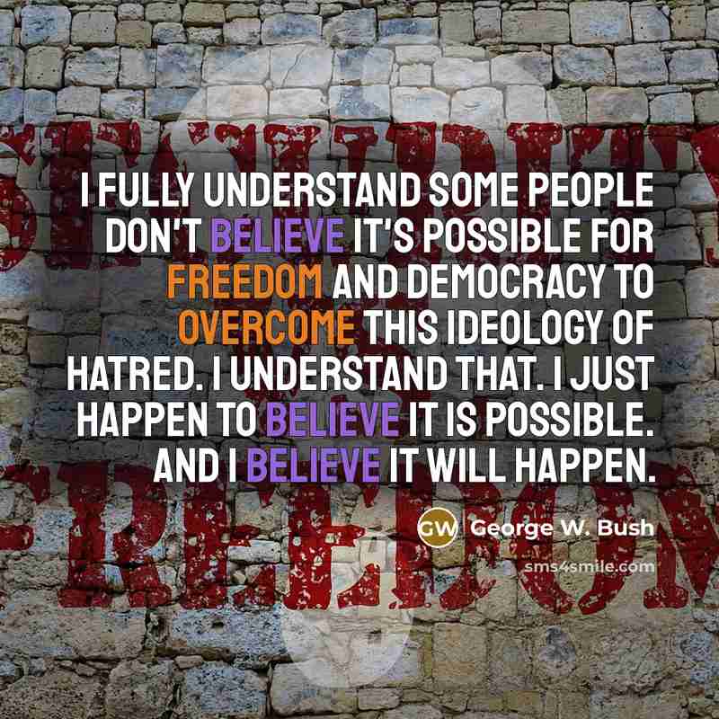 “I fully understand some people don't believe it's possible for freedom and democracy to overcome this ideology of hatred. I understand that. I just happen to believe it is possible. And I believe it will happen.” quote by George W. Bush