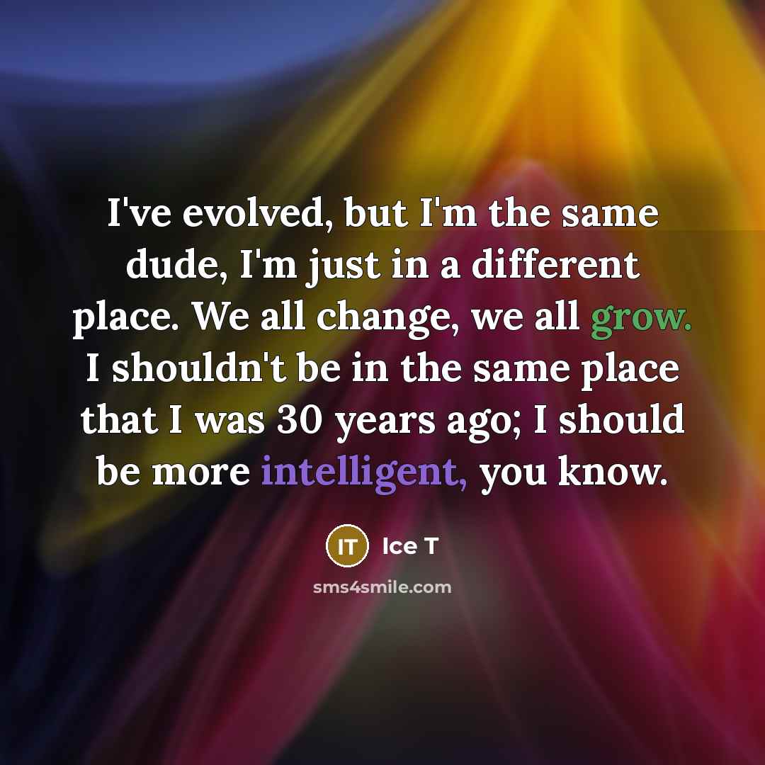 “I've evolved, but I'm the same dude, I'm just in a different place. We all change, we all grow. I shouldn't be in the same place that I was 30 years ago; I should be more intelligent, you know.” quote by Ice T