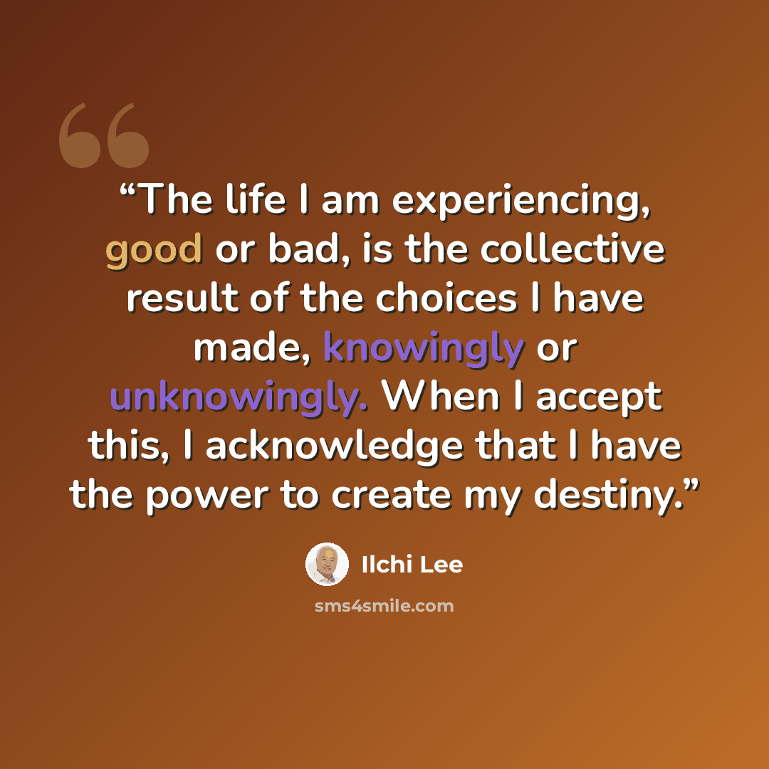 “The life I am experiencing, good or bad, is the collective result of the choices I have made, knowingly or unknowingly. When I accept this, I acknowledge that I have the power to create my destiny.” quote by Ilchi Lee