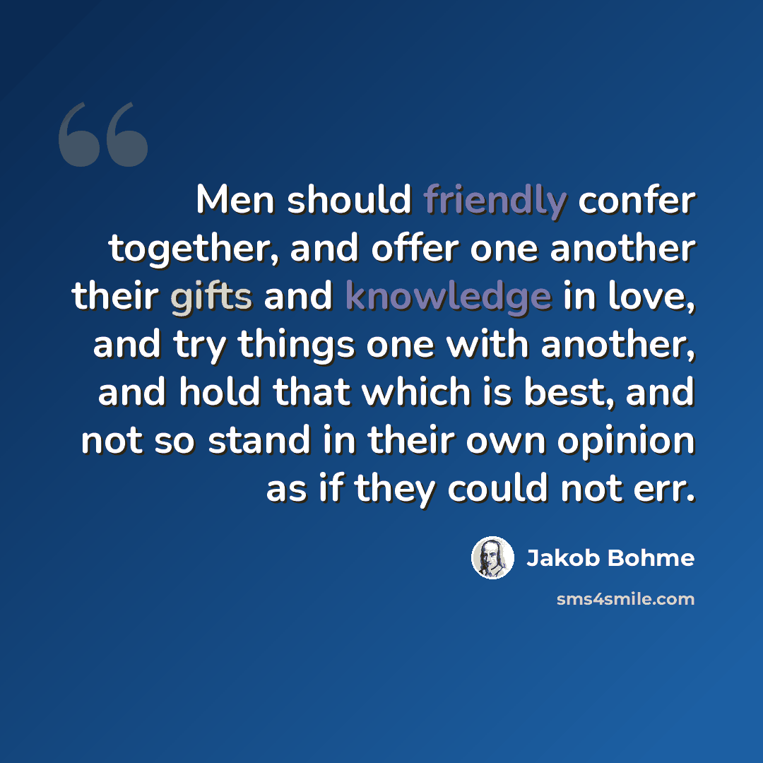 “Men should friendly confer together, and offer one another their gifts and knowledge in love, and try things one with another, and hold that which is best, and not so stand in their own opinion as if they could not err.” quote by Jakob Bohme