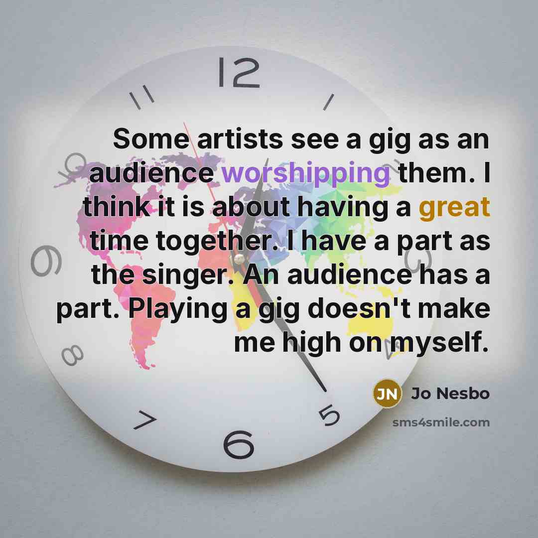 “Some artists see a gig as an audience worshipping them. I think it is about having a great time together. I have a part as the singer. An audience has a part. Playing a gig doesn't make me high on myself.” quote by Jo Nesbo
