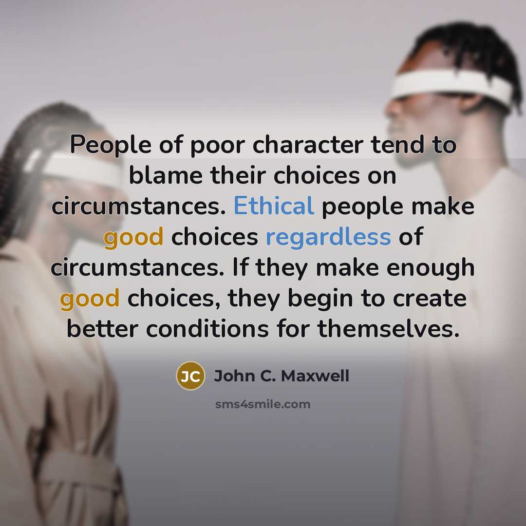 “People of poor character tend to blame their choices on circumstances. Ethical people make good choices regardless of circumstances. If they make enough good choices, they begin to create better conditions for themselves.” quote by John C. Maxwell