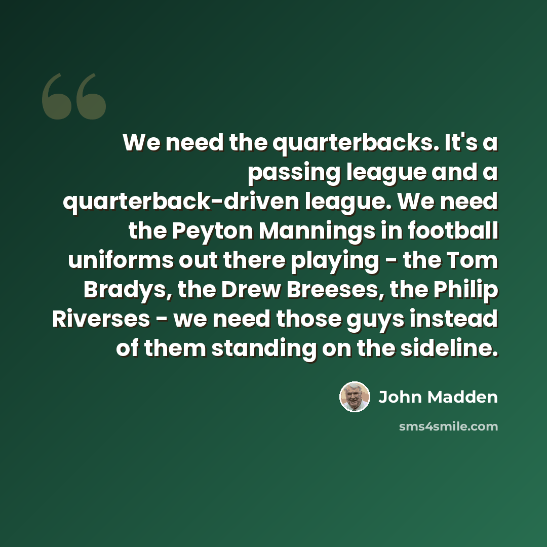 “We need the quarterbacks. It's a passing league and a quarterback-driven league. We need the Peyton Mannings in football uniforms out there playing - the Tom Bradys, the Drew Breeses, the Philip Riverses - we need those guys instead of them standing on the sideline.” quote by John Madden