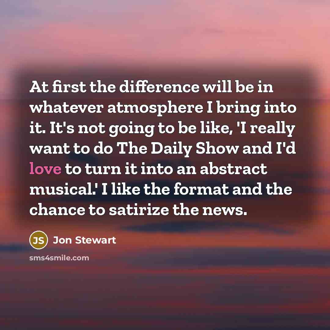 “At first the difference will be in whatever atmosphere I bring into it. It's not going to be like, 'I really want to do The Daily Show and I'd love to turn it into an abstract musical.' I like the format and the chance to satirize the news.” quote by Jon Stewart