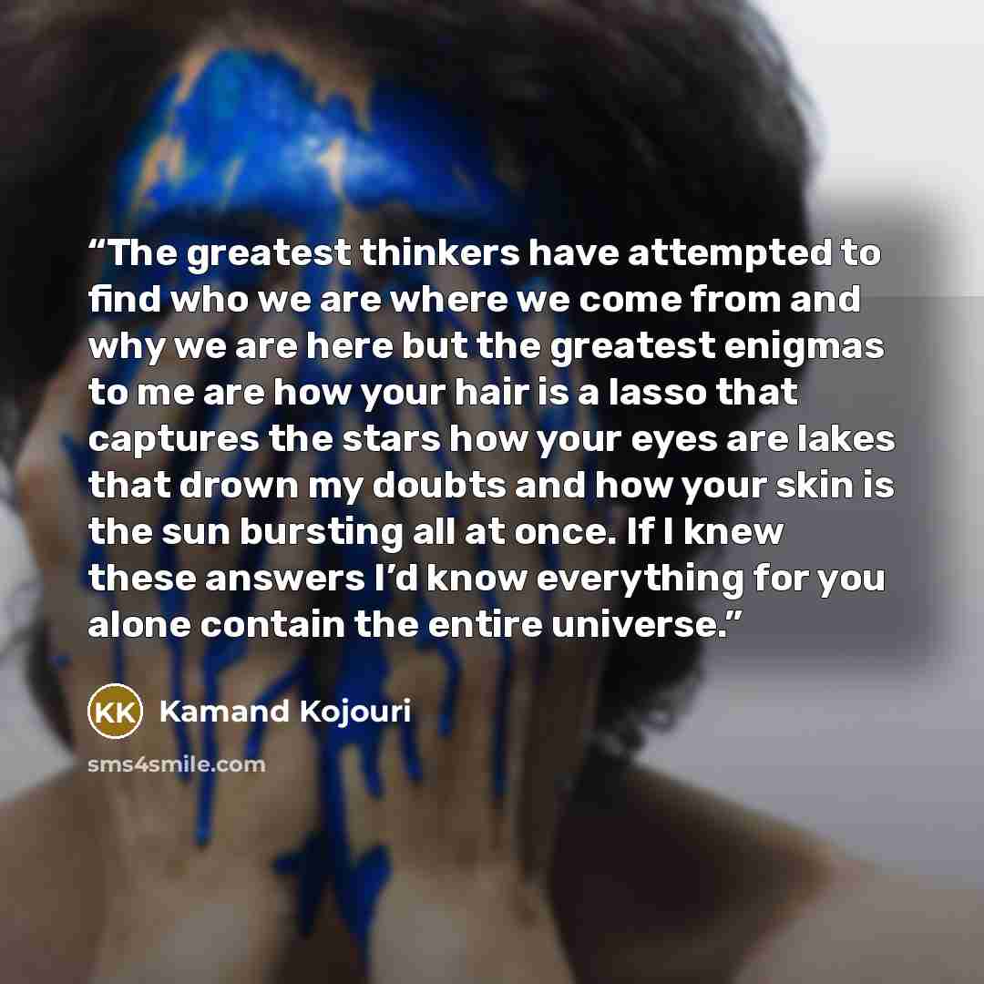 “The greatest thinkers have attempted to find who we are where we come from and why we are here but the greatest enigmas to me are how your hair is a lasso that captures the stars how your eyes are lakes that drown my doubts and how your skin is the sun bursting all at once. If I knew these answers…” quote by Kamand Kojouri