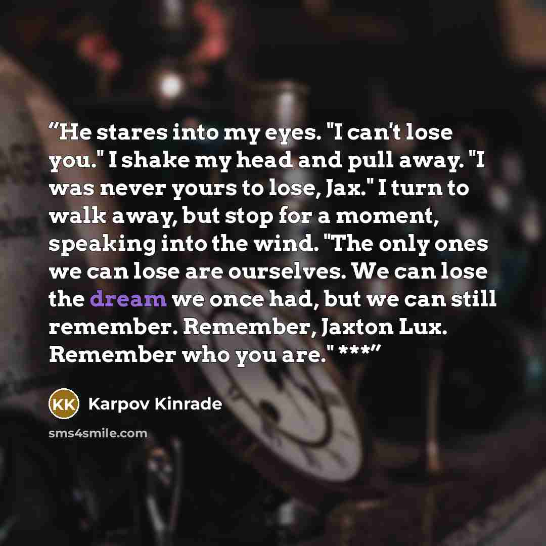 “He stares into my eyes. "I can't lose you." I shake my head and pull away. "I was never yours to lose, Jax." I turn to walk away, but stop for a moment, speaking into the wind. "The only ones we can lose are ourselves. We can lose the dream we once had, but we can still remember. Remember, Jaxton…” quote by Karpov Kinrade