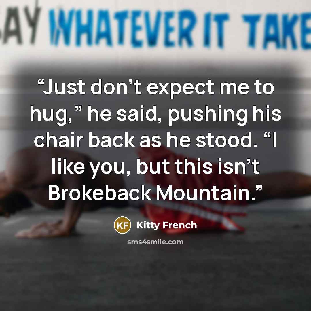 “Just don’t expect me to hug,” he said, pushing his chair back as he stood. “I like you, but this isn’t Brokeback Mountain.” quote by Kitty French