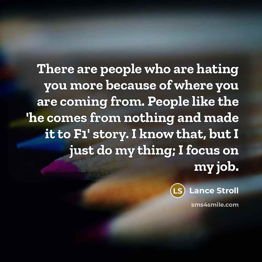 “There are people who are hating you more because of where you are coming from. People like the 'he comes from nothing and made it to F1' story. I know that, but I just do my thing; I focus on my job.” quote by Lance Stroll
