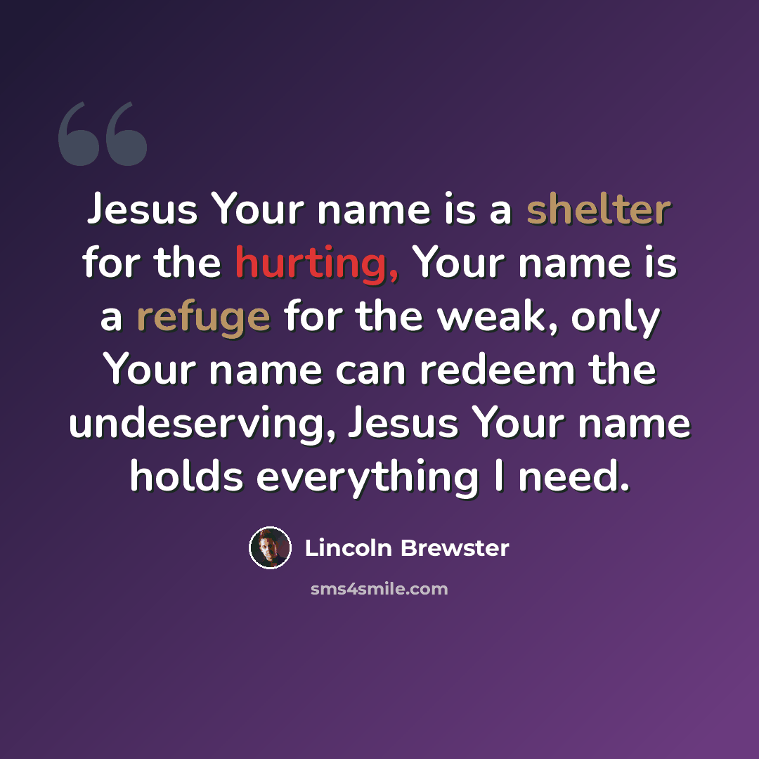 “Jesus Your name is a shelter for the hurting, Your name is a refuge for the weak, only Your name can redeem the undeserving, Jesus Your name holds everything I need.” quote by Lincoln Brewster