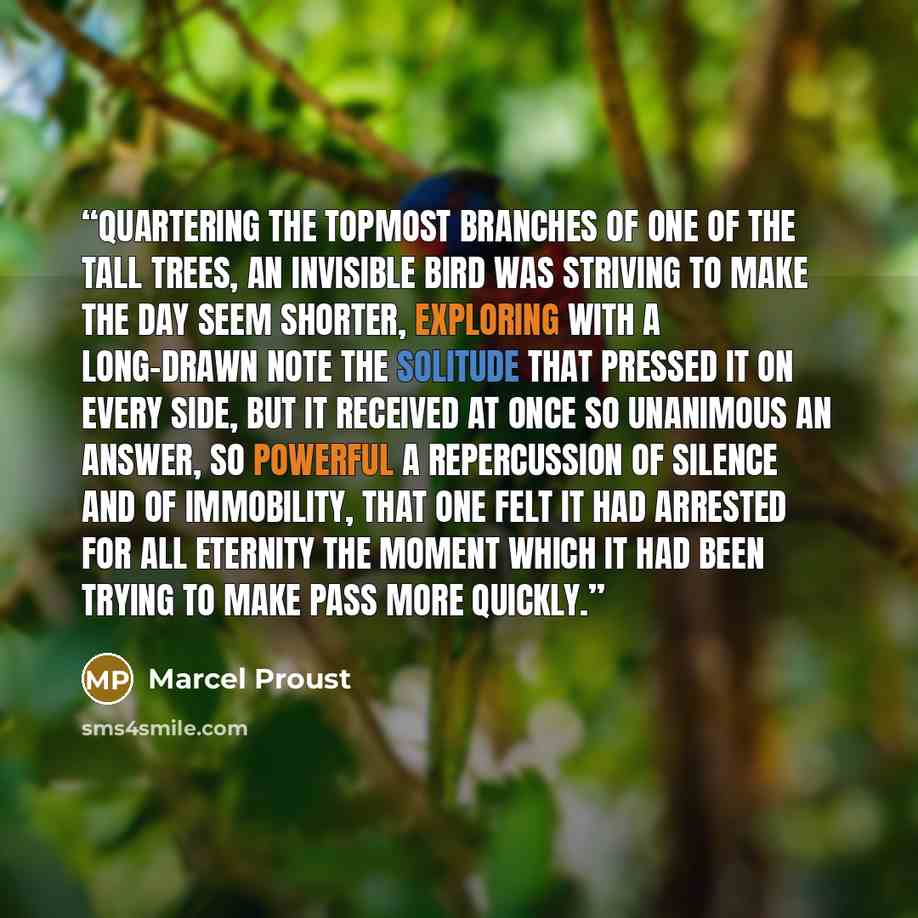 “Quartering the topmost branches of one of the tall trees, an invisible bird was striving to make the day seem shorter, exploring with a long-drawn note the solitude that pressed it on every side, but it received at once so unanimous an answer, so powerful a repercussion of silence and of…” quote by Marcel Proust