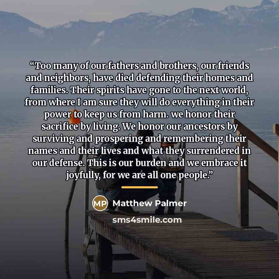 “Too many of our fathers and brothers, our friends and neighbors, have died defending their homes and families. Their spirits have gone to the next world, from where I am sure they will do everything in their power to keep us from harm. we honor their sacrifice by living. We honor our ancestors by…” quote by Matthew Palmer