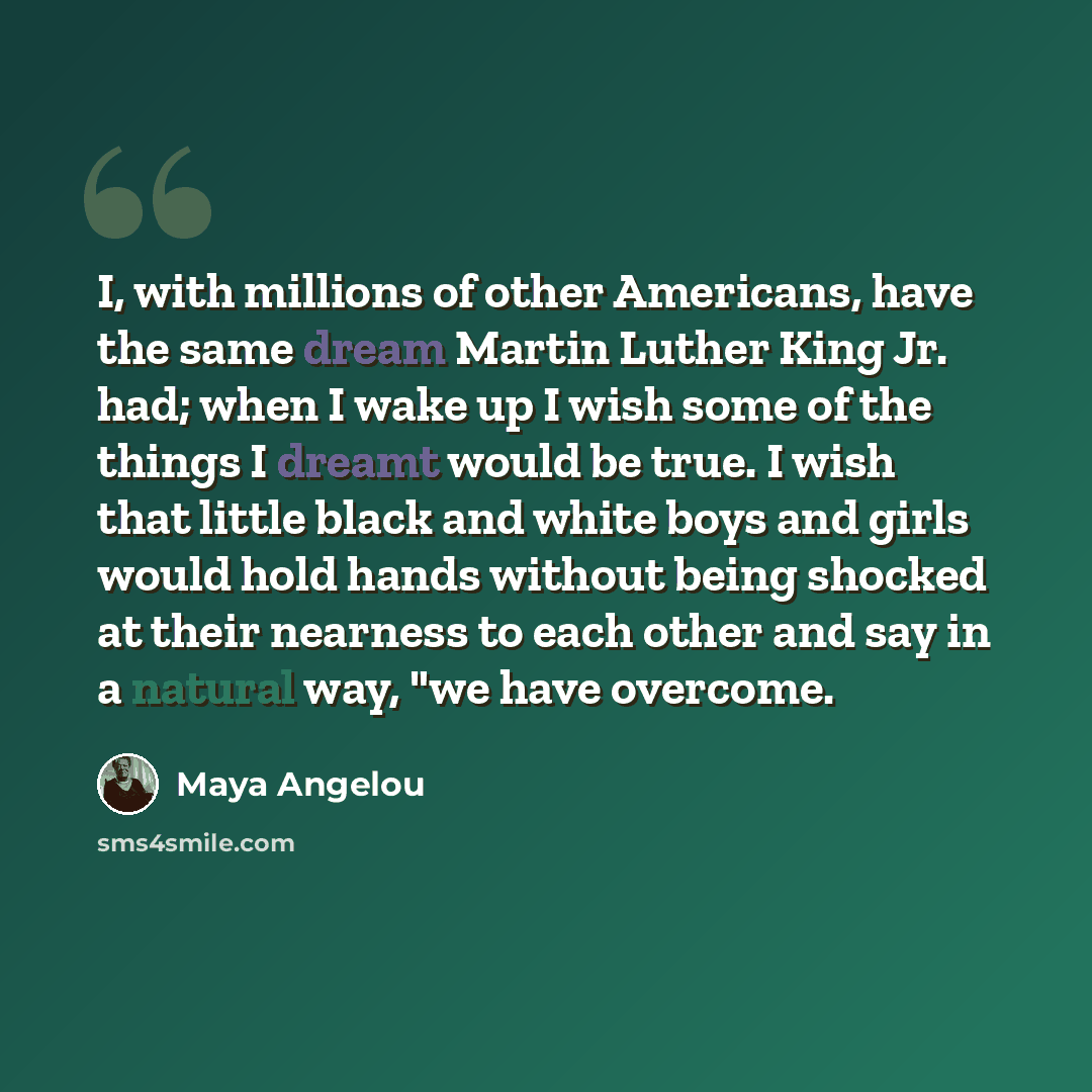 “I, with millions of other Americans, have the same dream Martin Luther King Jr. had; when I wake up I wish some of the things I dreamt would be true. I wish that little black and white boys and girls would hold hands without being shocked at their nearness to each other and say in a natural way…” quote by Maya Angelou