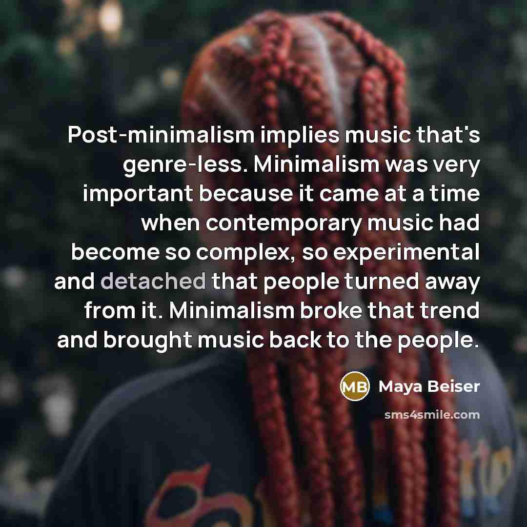 “Post-minimalism implies music that's genre-less. Minimalism was very important because it came at a time when contemporary music had become so complex, so experimental and detached that people turned away from it. Minimalism broke that trend and brought music back to the people.” quote by Maya Beiser