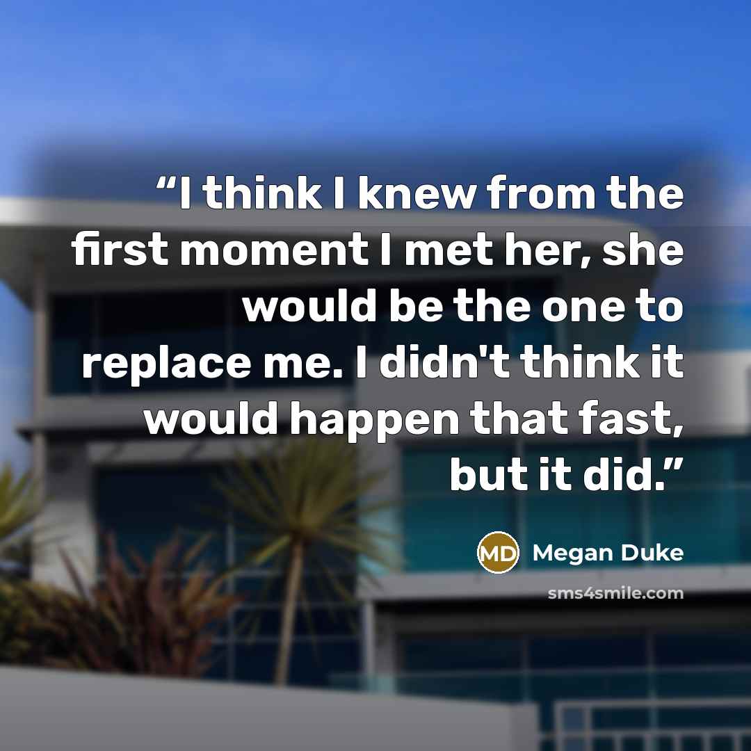 “I think I knew from the first moment I met her, she would be the one to replace me. I didn't think it would happen that fast, but it did.” quote by Megan Duke