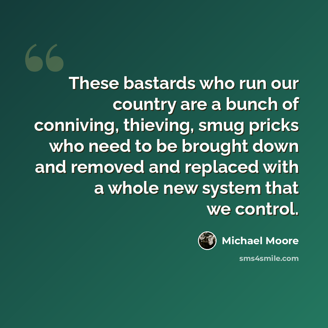 “These bastards who run our country are a bunch of conniving, thieving, smug pricks who need to be brought down and removed and replaced with a whole new system that we control.” quote by Michael Moore