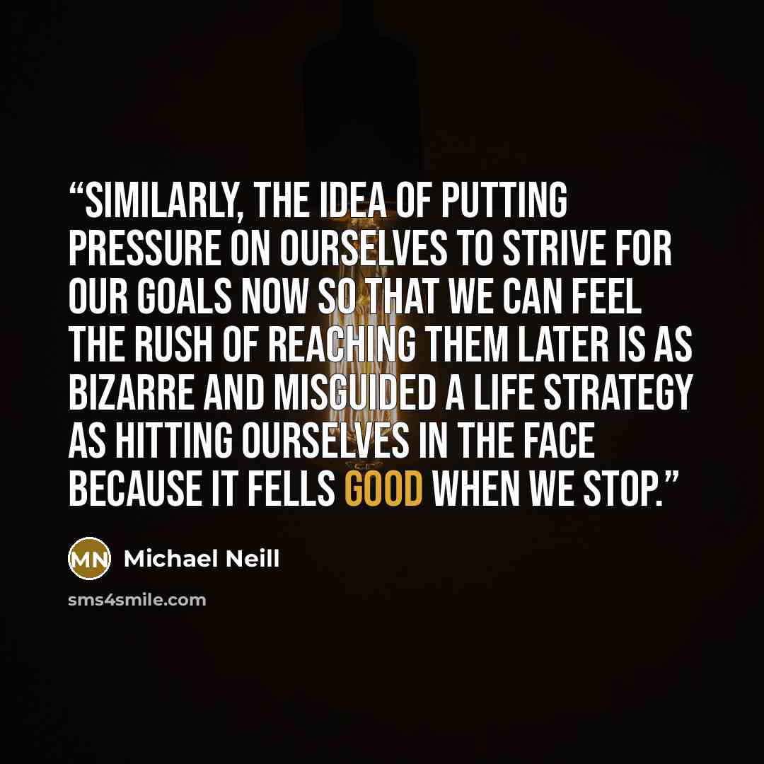 “Similarly, the idea of putting pressure on ourselves to strive for our goals now so that we can feel the rush of reaching them later is as bizarre and misguided a life strategy as hitting ourselves in the face because it fells good when we stop.” quote by Michael Neill