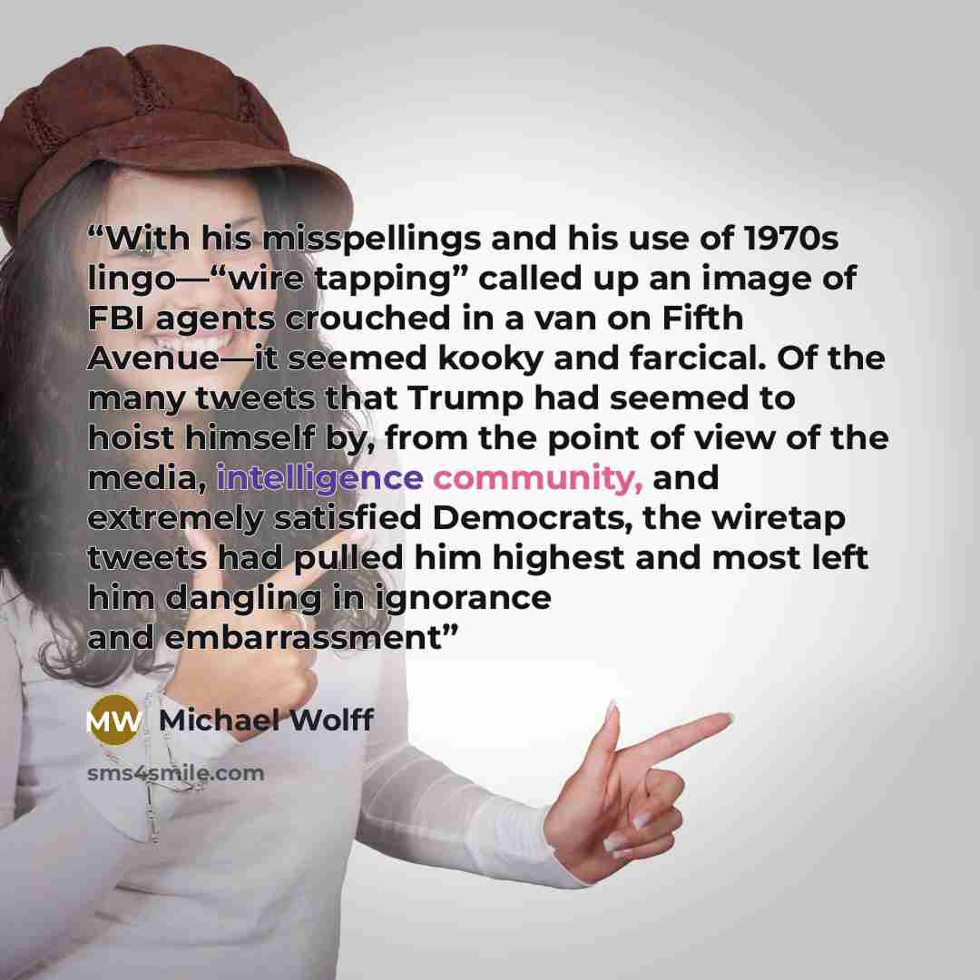 “With his misspellings and his use of 1970s lingo—“wire tapping” called up an image of FBI agents crouched in a van on Fifth Avenue—it seemed kooky and farcical. Of the many tweets that Trump had seemed to hoist himself by, from the point of view of the media, intelligence community, and extremely…” quote by Michael Wolff
