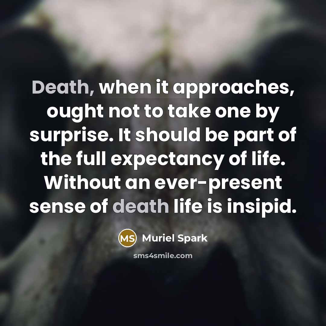 “Death, when it approaches, ought not to take one by surprise. It should be part of the full expectancy of life. Without an ever-present sense of death life is insipid.” quote by Muriel Spark