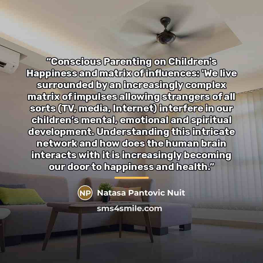 “Conscious Parenting on Children's Happiness and matrix of influences: 'We live surrounded by an increasingly complex matrix of impulses allowing strangers of all sorts (TV, media, Internet) interfere in our children’s mental, emotional and spiritual development. Understanding this intricate…” quote by Natasa Pantovic Nuit