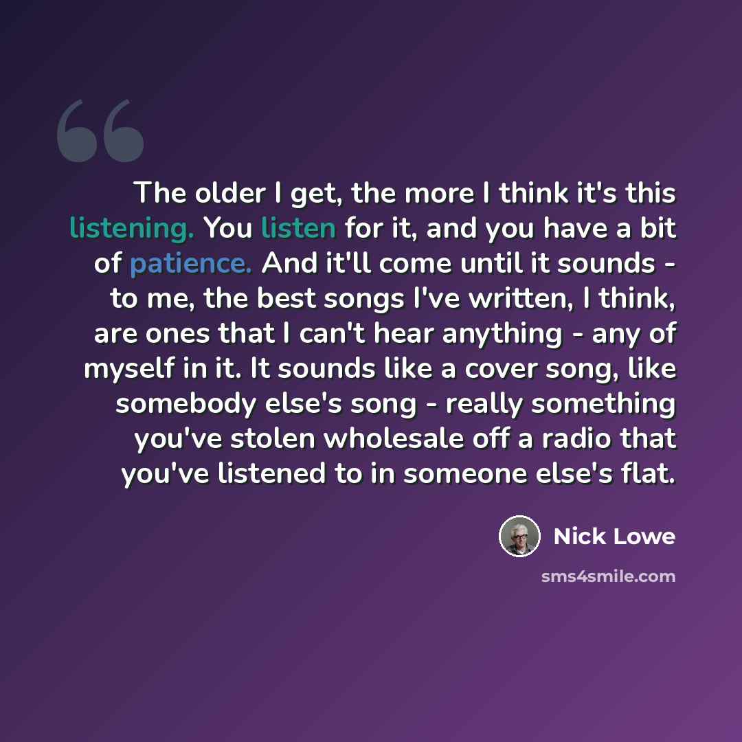 “The older I get, the more I think it's this listening. You listen for it, and you have a bit of patience. And it'll come until it sounds - to me, the best songs I've written, I think, are ones that I can't hear anything - any of myself in it. It sounds like a cover song, like somebody else's song…” quote by Nick Lowe