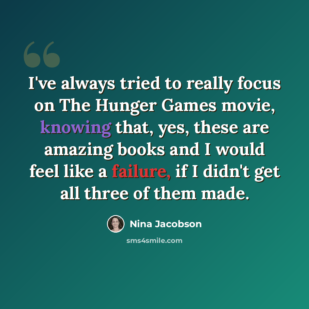 “I've always tried to really focus on The Hunger Games movie, knowing that, yes, these are amazing books and I would feel like a failure, if I didn't get all three of them made.” quote by Nina Jacobson