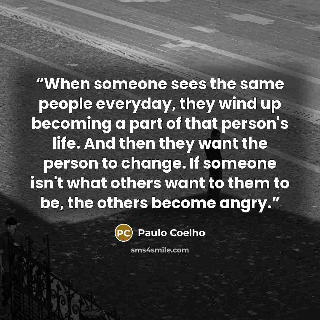 “When someone sees the same people everyday, they wind up becoming a part of that person's life. And then they want the person to change. If someone isn't what others want to them to be, the others become angry.” quote by Paulo Coelho
