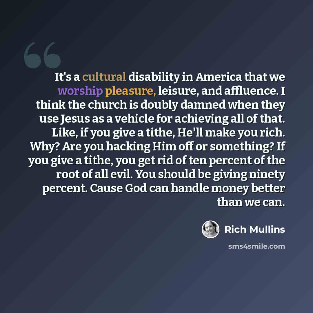 “It's a cultural disability in America that we worship pleasure, leisure, and affluence. I think the church is doubly damned when they use Jesus as a vehicle for achieving all of that. Like, if you give a tithe, He'll make you rich. Why? Are you hacking Him off or something? If you give a tithe…” quote by Rich Mullins