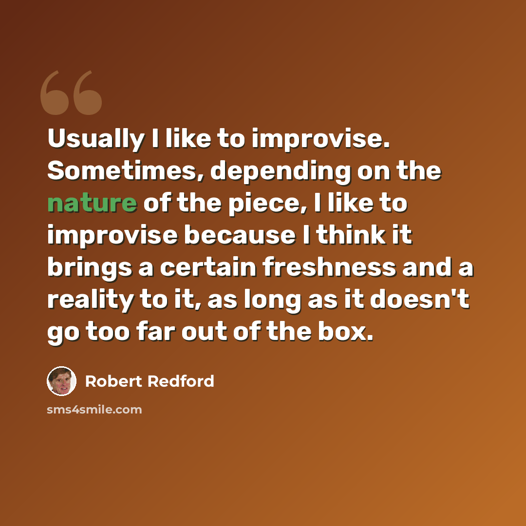 “Usually I like to improvise. Sometimes, depending on the nature of the piece, I like to improvise because I think it brings a certain freshness and a reality to it, as long as it doesn't go too far out of the box.” quote by Robert Redford