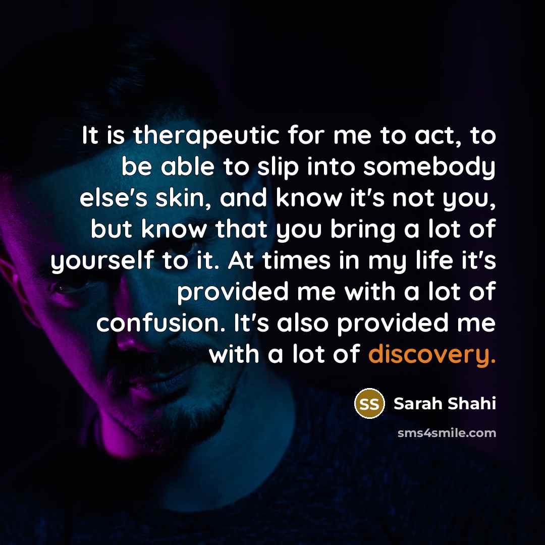 “It is therapeutic for me to act, to be able to slip into somebody else's skin, and know it's not you, but know that you bring a lot of yourself to it. At times in my life it's provided me with a lot of confusion. It's also provided me with a lot of discovery.” quote by Sarah Shahi