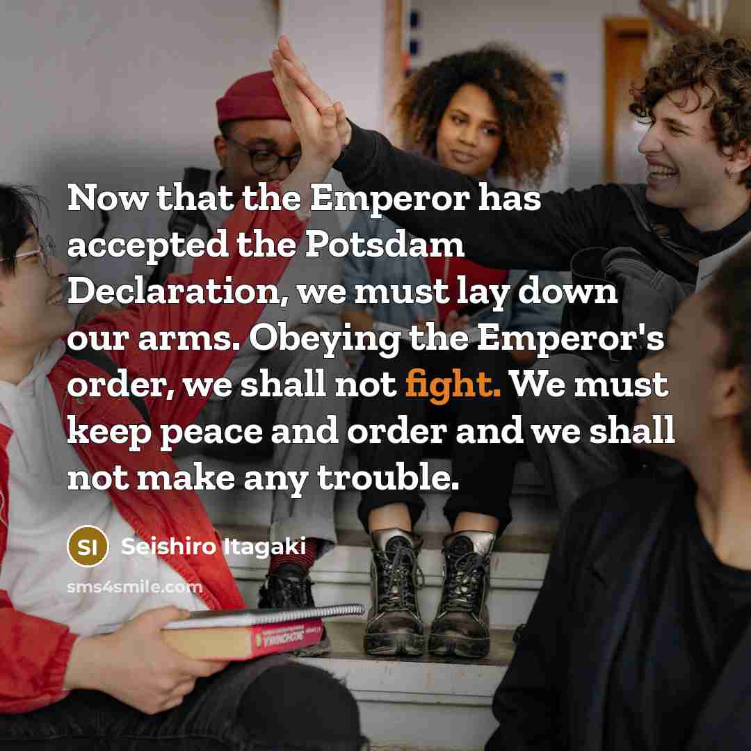 “Now that the Emperor has accepted the Potsdam Declaration, we must lay down our arms. Obeying the Emperor's order, we shall not fight. We must keep peace and order and we shall not make any trouble.” quote by Seishiro Itagaki