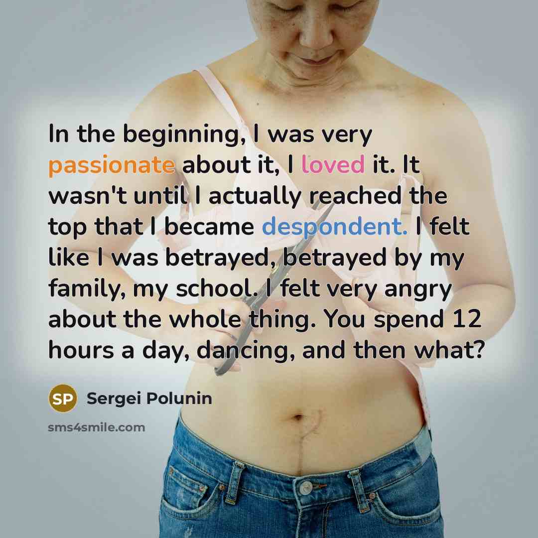 “In the beginning, I was very passionate about it, I loved it. It wasn't until I actually reached the top that I became despondent. I felt like I was betrayed, betrayed by my family, my school. I felt very angry about the whole thing. You spend 12 hours a day, dancing, and then what?” quote by Sergei Polunin